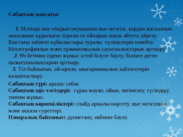 Сабақтың мақсаты:    1. Мәтінді оқи отырып оқушының қыс мезгілі, қардан жасалатын аққаланың құрылысы туралы өз ойларын ашық айтуға үйрету. Қыстағы табиғат құбылыстары туралы түсініктерін кеңейту. Коллеграфиялық және грамматикалық сауаттылықтарын арттыру.   2. Өз бетімен іздене жұмыс істей білуге баулу, білімге деген қызығушылықтарын арттыру.   3. Тіл байлығын, ой-өрісін, шығармашылық қабілеттерін қалыптастыру. Сабақтың түрі: аралас сабақ  Сабақтың әдіс-тәсілдері: сұрақ-жауап, ойын, әңгімелеу, түсіндіру, топпен жұмыс.  Сабақтың көрнекіліктері: слайд арқылы көрсету, қыс мезгілінің және аққала суреттері.   Пәнаралық байланыс: дүниетану, еңбекке баулу. 