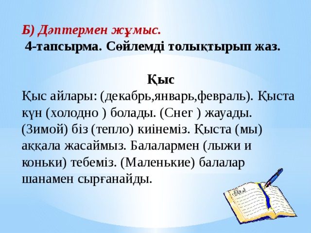 Б) Дәптермен жұмыс.  4-тапсырма. Сөйлемді толықтырып жаз. Қыс Қыс айлары: (декабрь,январь,февраль). Қыста күн (холодно ) болады. (Снег ) жауады. (Зимой) біз (тепло) киінеміз. Қыста (мы) аққала жасаймыз. Балалармен (лыжи и коньки) тебеміз. (Маленькие) балалар шанамен сырғанайды. 