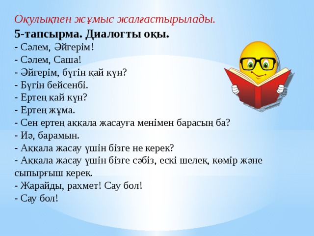 Оқулықпен жұмыс жалғастырылады.   5-тапсырма. Диалогты оқы. - Сәлем, Әйгерім! - Сәлем, Саша! - Әйгерім, бүгін қай күн? - Бүгін бейсенбі. - Ертең қай күн? - Ертең жұма. - Сен ертең аққала жасауға менімен барасың ба? - Иә, барамын. - Аққала жасау үшін бізге не керек? - Аққала жасау үшін бізге сәбіз, ескі шелек, көмір және сыпырғыш керек. - Жарайды, рахмет! Сау бол! - Сау бол!               