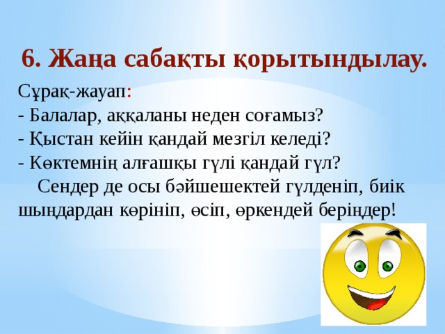   Сұрақ-жауап :  - Балалар, аққаланы неден соғамыз?  - Қыстан кейін қандай мезгіл келеді?  - Көктемнің алғашқы гүлі қандай гүл?  Сендер де осы бәйшешектей гүлденіп, биік шыңдардан көрініп, өсіп, өркендей беріңдер!                 6. Жаңа сабақты қорытындылау. 