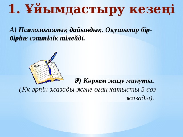 1. Ұйымдастыру кезеңі А) Психологиялық дайындық. Оқушылар бір-біріне сәттілік тілейді.     Ә) Көркем жазу минуты.  (Ққ әрпін жазады және оған қатысты 5 сөз жазады).   
