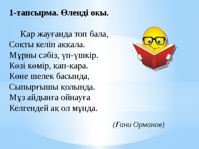 1-тапсырма. Өлеңді оқы.    Қар жауғанда топ бала,  Соқты келіп аққала.  Мұрны сәбіз, үп-үшкір.  Көзі көмір, қап-қара.  Көне шелек басында,  Сыпырғышы қолында.  Мұз айдынға ойнауға  Келгендей ақ ол мұнда.   (Ғани Орманов) 