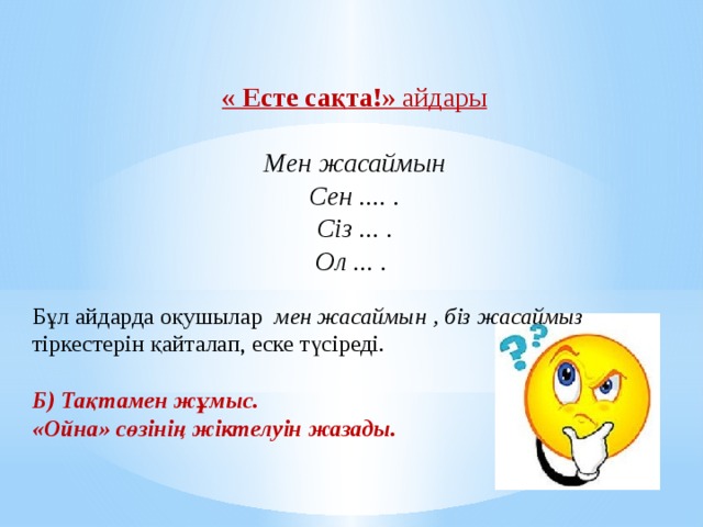 « Есте сақта!»  айдары  Мен жасаймын  Сен .... .  Сіз ... .  Ол ... .             Біз жасаймыз  Сендер ... .  Сіздер ... .  Олар ... .   Бұл айдарда оқушылар  мен жасаймын , біз жасаймыз тіркестерін қайталап, еске түсіреді. Б) Тақтамен жұмыс.  «Ойна» сөзінің жіктелуін жазады. 