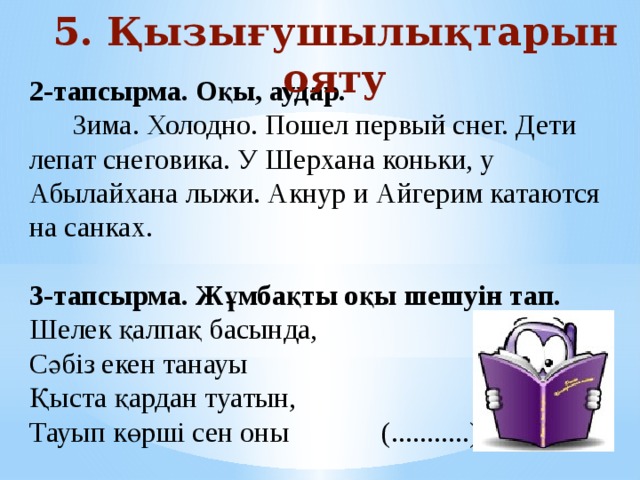 5. Қызығушылықтарын ояту 2-тапсырма. Оқы, аудар.   Зима. Холодно. Пошел первый снег. Дети лепат снеговика. У Шерхана коньки, у Абылайхана лыжи. Акнур и Айгерим катаются на санках. 3-тапсырма. Жұмбақты оқы шешуін тап. Шелек қалпақ басында,   Сәбіз екен танауы  Қыста қардан туатын,  Тауып көрші сен оны            (...........)   