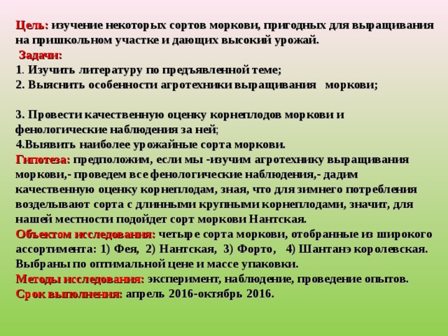 Цель: изучение некоторых сортов моркови, пригодных для выращивания на пришкольном участке и дающих высокий урожай.  Задачи:   1 . Изучить литературу по предъявленной теме; 2. Выяснить особенности агротехники выращивания моркови; 3. Провести качественную оценку корнеплодов моркови и фенологические наблюдения за ней ; 4.Выявить наиболее урожайные сорта моркови. Гипотеза:  предположим, если мы -изучим агротехнику выращивания моркови,- проведем все фенологические наблюдения,- дадим качественную оценку корнеплодам, зная, что для зимнего потребления возделывают сорта с длинными крупными корнеплодами, значит, для нашей местности подойдет сорт моркови Нантская. Объектом исследования: четыре сорта моркови, отобранные из широкого ассортимента: 1) Фея, 2) Нантская, 3) Форто, 4) Шантанэ королевская. Выбраны по оптимальной цене и массе упаковки. Методы исследования: эксперимент, наблюдение, проведение опытов. Срок выполнения: апрель 2016-октябрь 2016.         