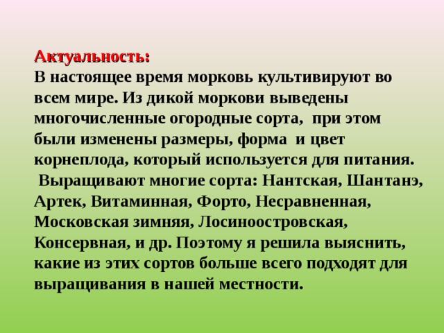 Актуальность:  В настоящее время морковь культивируют во всем мире. Из дикой моркови выведены многочисленные огородные сорта, при этом были изменены размеры, форма и цвет корнеплода, который используется для питания.  Выращивают многие сорта: Нантская, Шантанэ, Артек, Витаминная, Форто, Несравненная, Московская зимняя, Лосиноостровская, Консервная, и др. Поэтому я решила выяснить, какие из этих сортов больше всего подходят для выращивания в нашей местности.  