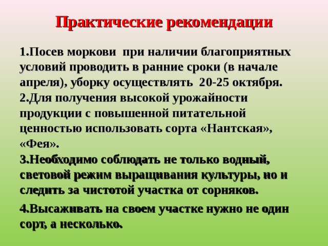 Практические рекомендации   Посев моркови при наличии благоприятных условий проводить в ранние сроки (в начале апреля), уборку осуществлять 20-25 октября.  2.Для получения высокой урожайности продукции с повышенной питательной ценностью использовать сорта «Нантская», «Фея».  3.Необходимо соблюдать не только водный, световой режим выращивания культуры, но и следить за чистотой участка от сорняков. 4.Высаживать на своем участке нужно не один сорт, а несколько.  