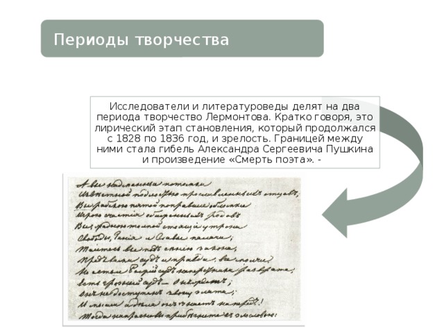 Периоды творчества Исследователи и литературоведы делят на два периода творчество Лермонтова. Кратко говоря, это лирический этап становления, который продолжался с 1828 по 1836 год, и зрелость. Границей между ними стала гибель Александра Сергеевича Пушкина и произведение «Смерть поэта». - 