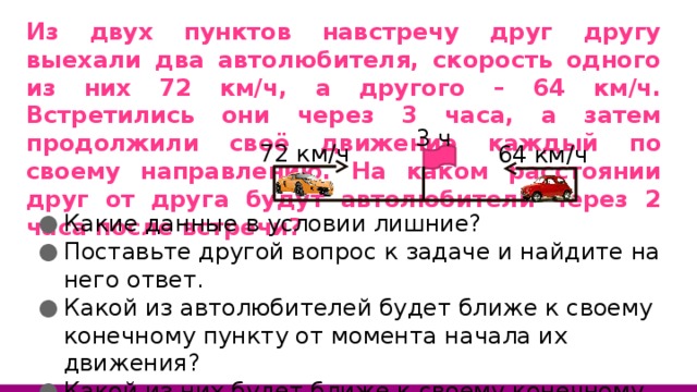 Из двух пунктов навстречу друг другу выехали два автолюбителя, скорость одного из них 72 км/ч, а другого – 64 км/ч. Встретились они через 3 часа, а затем продолжили своё движение каждый по своему направлению. На каком расстоянии друг от друга будут автолюбители через 2 часа после встречи? 3 ч 72 км/ч 64 км/ч Какие данные в условии лишние? Поставьте другой вопрос к задаче и найдите на него ответ. Какой из автолюбителей будет ближе к своему конечному пункту от момента начала их движения? Какой из них будет ближе к своему конечному пункту от момента их встречи? 