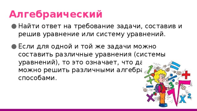 Алгебраический Найти ответ на требование задачи, составив и решив уравнение или систему уравнений. Если для одной и той же задачи можно составить различные уравнения (системы уравнений), то это означает, что данную задачу можно решить различными алгебраическими способами. 