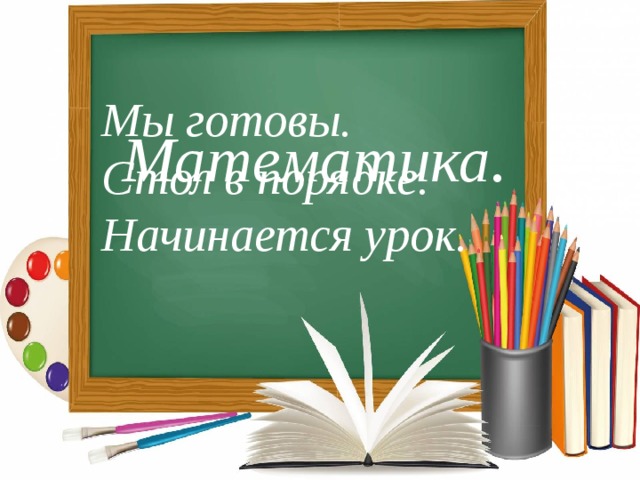 Мы готовы. Стол в порядке.   Начинается урок. Математика. 