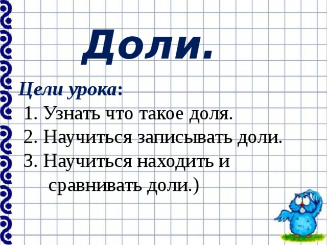 Доли. Цели урока :  1. Узнать что такое доля.  2. Научиться записывать доли.  3. Научиться находить и  сравнивать доли.) 