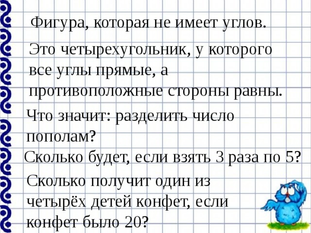 Фигура, которая не имеет углов. Это четырехугольник, у которого все углы прямые, а противоположные стороны равны. Что значит: разделить число пополам? Сколько будет, если взять 3 раза по 5? Сколько получит один из четырёх детей конфет, если конфет было 20? 