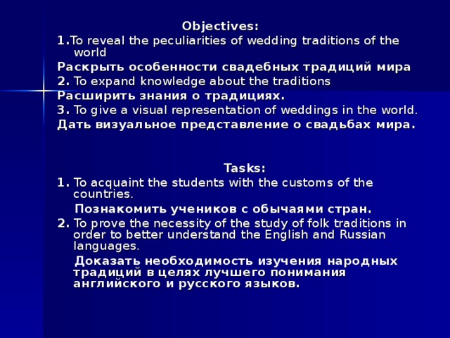  Objectives: 1. To reveal the peculiarities of wedding traditions of the world Раскрыть особенности свадебных традиций мира 2. To expand knowledge about the traditions Расширить знания о традициях. 3. To give a visual representation of weddings in the world. Дать визуальное представление о свадьбах мира.   Tasks: 1. To acquaint the students with the customs of the countries.  Познакомить учеников с обычаями стран. 2. To prove the necessity of the study of folk traditions in order to better understand the English and Russian languages.  Доказать необходимость изучения народных традиций в целях лучшего понимания английского и русского языков. 
