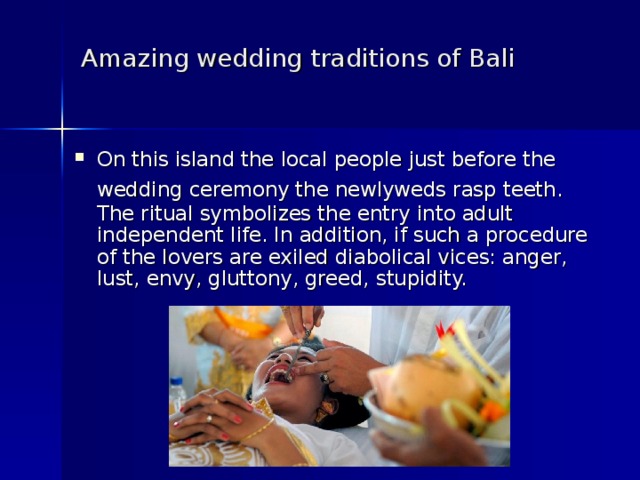 Amazing wedding traditions of Bali    On this island the local people just before the wedding ceremony the newlyweds rasp teeth.  The ritual symbolizes the entry into adult independent life. In addition, if such a procedure of the lovers are exiled diabolical vices: anger, lust, envy, gluttony, greed, stupidity. 