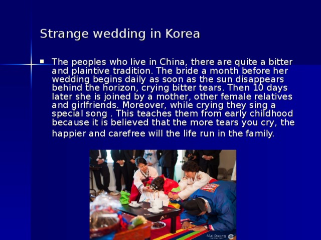 Strange wedding in Korea  The peoples who live in China, there are quite a bitter and plaintive tradition. The bride a month before her wedding begins daily as soon as the sun disappears behind the horizon, crying bitter tears. Then 10 days later she is joined by a mother, other female relatives and girlfriends. Moreover, while crying they sing a special song . This teaches them from early childhood because it is believed that the more tears you cry, the happier and carefree will the life run in the family.  