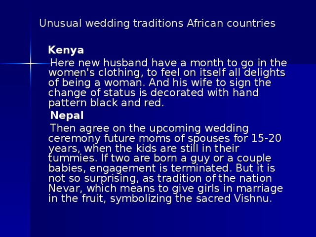 Unusual wedding traditions African countries   Kenya  Here new husband have a month to go in the women's clothing, to feel on itself all delights of being a woman. And his wife to sign the change of status is decorated with hand pattern black and red.  Nepal  Then agree on the upcoming wedding ceremony future moms of spouses for 15-20 years, when the kids are still in their tummies. If two are born a guy or a couple babies, engagement is terminated. But it is not so surprising, as tradition of the nation Nevar, which means to give girls in marriage in the fruit, symbolizing the sacred Vishnu. 