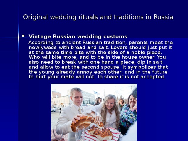 Original wedding rituals and traditions in Russia  Vintage Russian wedding customs  According to ancient Russian tradition, parents meet the newlyweds with bread and salt. Lovers should just put it at the same time bite with the side of a noble piece. Who will bite more, and to be in the house owner. You also need to break with one hand a piece, dip in salt and allow to eat the second spouse. It symbolizes that the young already annoy each other, and in the future to hurt your mate will not. To share it is not accepted.  