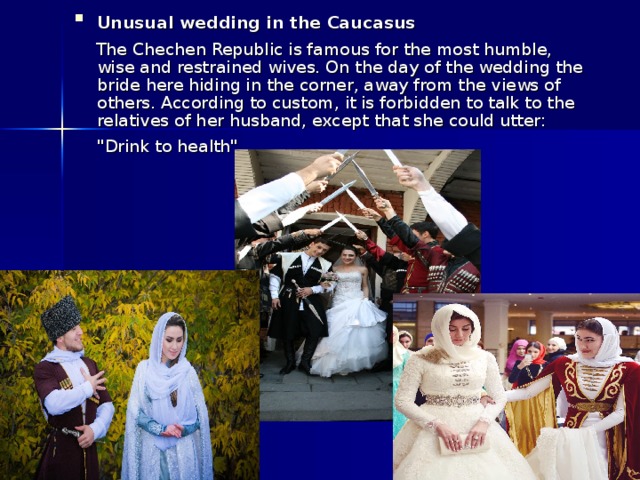 Unusual wedding in the Caucasus   The Chechen Republic is famous for the most humble, wise and restrained wives. On the day of the wedding the bride here hiding in the corner, away from the views of others. According to custom, it is forbidden to talk to the relatives of her husband, except that she could utter: 