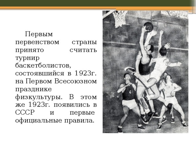   Первым первенством страны принято считать турнир баскетболистов, состоявшийся в 1923г. на Первом Всесоюзном празднике физкультуры. В этом же 1923г. появились в СССР и первые   официальные правила. 