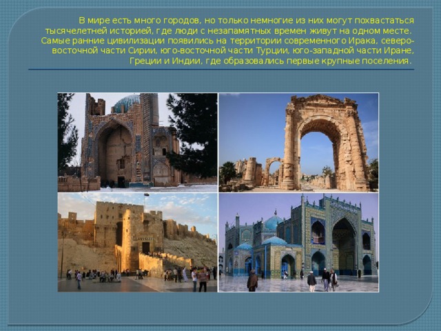В мире есть много городов, но только немногие из них могут похвастаться тысячелетней историей, где люди с незапамятных времен живут на одном месте.  Самые ранние цивилизации появились на территории современного Ирака, северо-восточной части Сирии, юго-восточной части Турции, юго-западной части Иране, Греции и Индии, где образовались первые крупные поселения.   