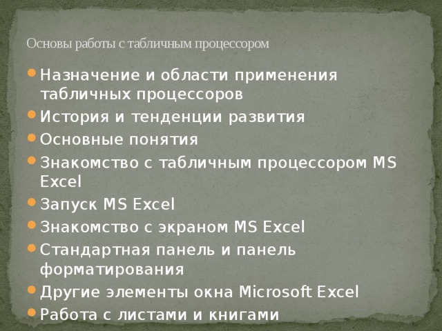 Основы работы с табличным процессором   Назначение и области применения табличных процессоров История и тенденции развития Основные понятия Знакомство с табличным процессором MS Excel Запуск MS Excel Знакомство с экраном MS Excel Стандартная панель и панель форматирования Другие элементы окна Microsoft Excel Работа с листами и книгами 