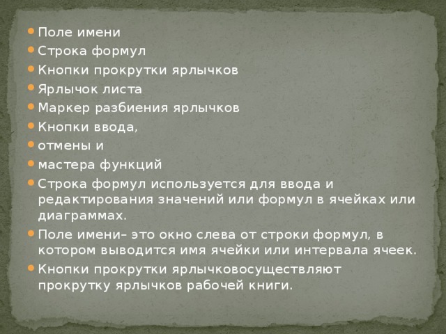 Поле имени Строка формул Кнопки прокрутки ярлычков Ярлычок листа Маркер разбиения ярлычков Кнопки ввода, отмены и мастера функций Строка формул используется для ввода и редактирования значений или формул в ячейках или диаграммах. Поле имени– это окно слева от строки формул, в котором выводится имя ячейки или интервала ячеек. Кнопки прокрутки ярлычковосуществляют прокрутку ярлычков рабочей книги. 