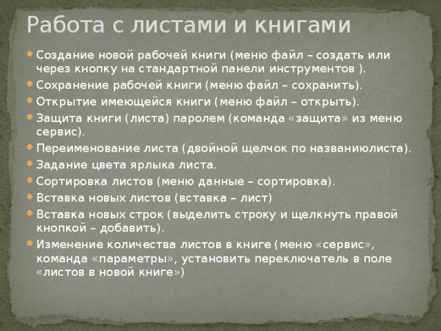 Работа с листами и книгами   Создание новой рабочей книги (меню файл – создать или через кнопку на стандартной панели инструментов ). Сохранение рабочей книги (меню файл – сохранить). Открытие имеющейся книги (меню файл – открыть). Защита книги (листа) паролем (команда «защита» из меню сервис). Переименование листа (двойной щелчок по названиюлиста). Задание цвета ярлыка листа. Сортировка листов (меню данные – сортировка). Вставка новых листов (вставка – лист) Вставка новых строк (выделить строку и щелкнуть правой кнопкой – добавить). Изменение количества листов в книге (меню «сервис», команда «параметры», установить переключатель в поле «листов в новой книге») 