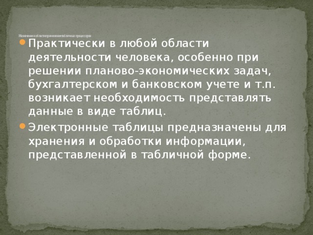 Назначение и области применения табличных процессоров   Практически в любой области деятельности человека, особенно при решении планово-экономических задач, бухгалтерском и банковском учете и т.п. возникает необходимость представлять данные в виде таблиц. Электронные таблицы предназначены для хранения и обработки информации, представленной в табличной форме. 