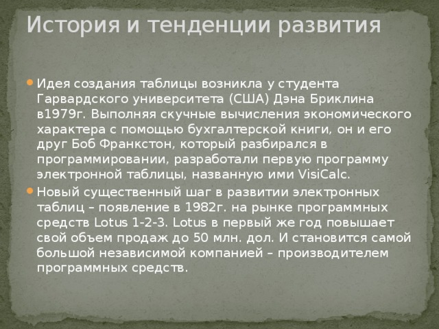 История и тенденции развития   Идея создания таблицы возникла у студента Гарвардского университета (США) Дэна Бриклина в1979г. Выполняя скучные вычисления экономического характера с помощью бухгалтерской книги, он и его друг Боб Франкстон, который разбирался в программировании, разработали первую программу электронной таблицы, названную ими VisiCalc. Новый существенный шаг в развитии электронных таблиц – появление в 1982г. на рынке программных средств Lotus 1-2-3. Lotus в первый же год повышает свой объем продаж до 50 млн. дол. И становится самой большой независимой компанией – производителем программных средств. 