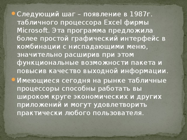 Следующий шаг – появление в 1987г. табличного процессора Excel фирмы Microsoft. Эта программа предложила более простой графический интерфейс в комбинации с ниспадающими меню, значительно расширив при этом функциональные возможности пакета и повысив качество выходной информации. Имеющиеся сегодня на рынке табличные процессоры способны работать вы широком круге экономических и других приложений и могут удовлетворить практически любого пользователя. 
