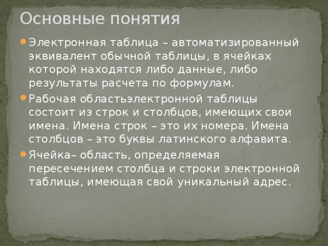 Основные понятия   Электронная таблица – автоматизированный эквивалент обычной таблицы, в ячейках которой находятся либо данные, либо результаты расчета по формулам. Рабочая областьэлектронной таблицы состоит из строк и столбцов, имеющих свои имена. Имена строк – это их номера. Имена столбцов – это буквы латинского алфавита. Ячейка– область, определяемая пересечением столбца и строки электронной таблицы, имеющая свой уникальный адрес. 