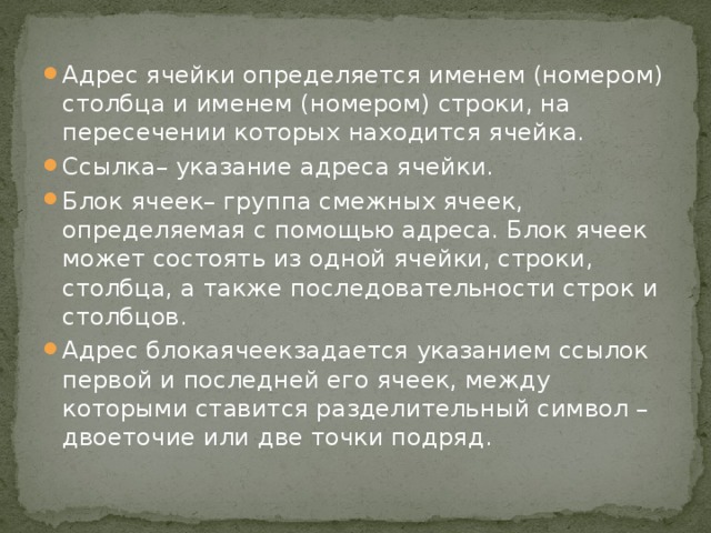 Адрес ячейки определяется именем (номером) столбца и именем (номером) строки, на пересечении которых находится ячейка. Ссылка– указание адреса ячейки. Блок ячеек– группа смежных ячеек, определяемая с помощью адреса. Блок ячеек может состоять из одной ячейки, строки, столбца, а также последовательности строк и столбцов. Адрес блокаячеекзадается указанием ссылок первой и последней его ячеек, между которыми ставится разделительный символ – двоеточие или две точки подряд. 