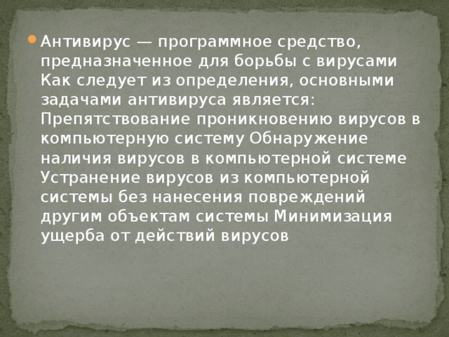 Антивирус — программное средство, предназначенное для борьбы с вирусами Как следует из определения, основными задачами антивируса является: Препятствование проникновению вирусов в компьютерную систему Обнаружение наличия вирусов в компьютерной системе Устранение вирусов из компьютерной системы без нанесения повреждений другим объектам системы Минимизация ущерба от действий вирусов 
