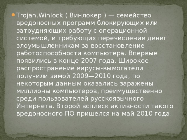 Trojan.Winlock ( Винлокер ) — семейство вредоносных программ блокирующих или затрудняющих работу с операционной системой, и требующих перечисление денег злоумышленникам за восстановление работоспособности компьютера. Впервые появились в конце 2007 года. Широкое распространение вирусы-вымогатели получили зимой 2009—2010 года, по некоторым данным оказались заражены миллионы компьютеров, преимущественно среди пользователей русскоязычного Интернета. Второй всплеск активности такого вредоносного ПО пришелся на май 2010 года. 