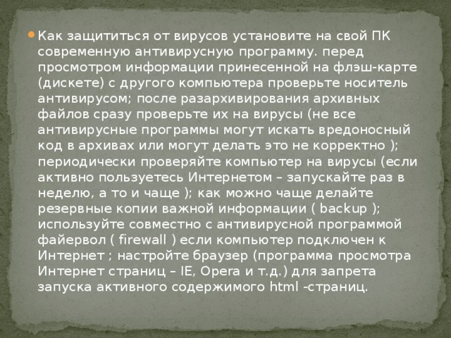 Как защититься от вирусов установите на свой ПК современную антивирусную программу. перед просмотром информации принесенной на флэш-карте (дискете) с другого компьютера проверьте носитель антивирусом; после разархивирования архивных файлов сразу проверьте их на вирусы (не все антивирусные программы могут искать вредоносный код в архивах или могут делать это не корректно ); периодически проверяйте компьютер на вирусы (если активно пользуетесь Интернетом – запускайте раз в неделю, а то и чаще ); как можно чаще делайте резервные копии важной информации ( backup ); используйте совместно с антивирусной программой файервол ( firewall ) если компьютер подключен к Интернет ; настройте браузер (программа просмотра Интернет страниц – IE, Opera и т.д.) для запрета запуска активного содержимого html -страниц. 