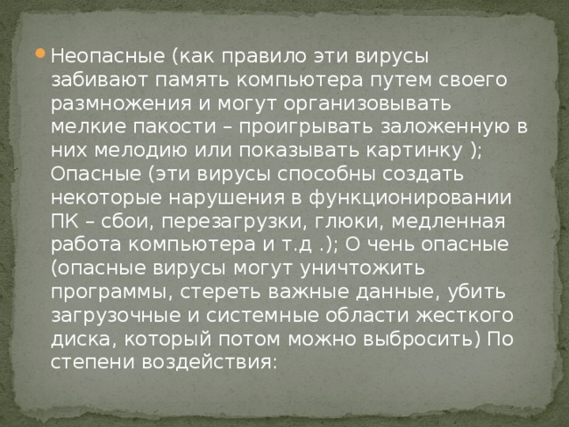 Неопасные (как правило эти вирусы забивают память компьютера путем своего размножения и могут организовывать мелкие пакости – проигрывать заложенную в них мелодию или показывать картинку ); Опасные (эти вирусы способны создать некоторые нарушения в функционировании ПК – сбои, перезагрузки, глюки, медленная работа компьютера и т.д .); О чень опасные (опасные вирусы могут уничтожить программы, стереть важные данные, убить загрузочные и системные области жесткого диска, который потом можно выбросить) По степени воздействия: 