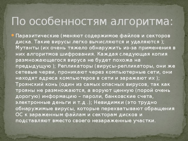 По особенностям алгоритма: Паразитические (меняют содержимое файлов и секторов диска. Такие вирусы легко вычисляются и удаляются ); Мутанты (их очень тяжело обнаружить из-за применения в них алгоритмов шифрования. Каждая следующая копия размножающегося вируса не будет похожа на предыдущую ); Репликаторы (вирусы-репликаторы, они же сетевые черви, проникают через компьютерные сети, они находят адреса компьютеров в сети и заражают их ); Троянский конь (один из самых опасных вирусов, так как трояны не размножаются, а воруют ценную (порой очень дорогую) информацию – пароли, банковские счета, электронные деньги и т.д .); Невидимки (это трудно обнаружимые вирусы, которые перехватывают обращения ОС к зараженным файлам и секторам дисков и подставляют вместо своего незараженные участки. 