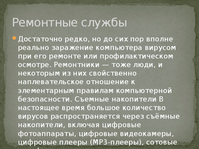 Ремонтные службы Достаточно редко, но до сих пор вполне реально заражение компьютера вирусом при его ремонте или профилактическом осмотре. Ремонтники — тоже люди, и некоторым из них свойственно наплевательское отношение к элементарным правилам компьютерной безопасности. Съемные накопители В настоящее время большое количество вирусов распространяется через съёмные накопители, включая цифровые фотоаппараты, цифровые видеокамеры, цифровые плееры (MP3-плееры), сотовые телефоны 
