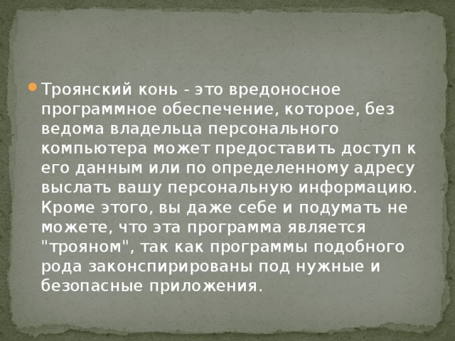 Троянский конь - это вредоносное программное обеспечение, которое, без ведома владельца персонального компьютера может предоставить доступ к его данным или по определенному адресу выслать вашу персональную информацию. Кроме этого, вы даже себе и подумать не можете, что эта программа является 