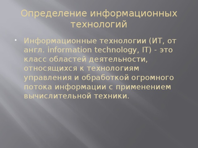 Определение информационных технологий Информационные технологии (ИТ, от англ. information technology, IT) - это класс областей деятельности, относящихся к технологиям управления и обработкой огромного потока информации с применением вычислительной техники. 