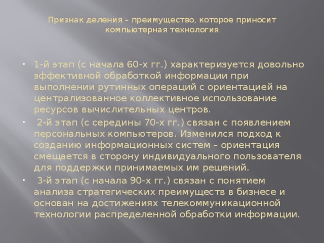 Признак деления – преимущество, которое приносит компьютерная технология   1-й этап (с начала 60-х гг.) характеризуется довольно эффективной обработкой информации при выполнении рутинных операций с ориентацией на централизованное коллективное использование ресурсов вычислительных центров.  2-й этап (с середины 70-х гг.) связан с появлением персональных компьютеров. Изменился подход к созданию информационных систем – ориентация смещается в сторону индивидуального пользователя для поддержки принимаемых им решений.  3-й этап (с начала 90-х гг.) связан с понятием анализа стратегических преимуществ в бизнесе и основан на достижениях телекоммуникационной технологии распределенной обработки информации. 