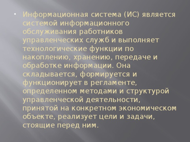 Информационная система (ИС) является системой информационного обслуживания работников управленческих служб и выполняет технологические функции по накоплению, хранению, передаче и обработке информации. Она складывается, формируется и функционирует в регламенте, определенном методами и структурой управленческой деятельности, принятой на конкретном экономическом объекте, реализует цели и задачи, стоящие перед ним. 