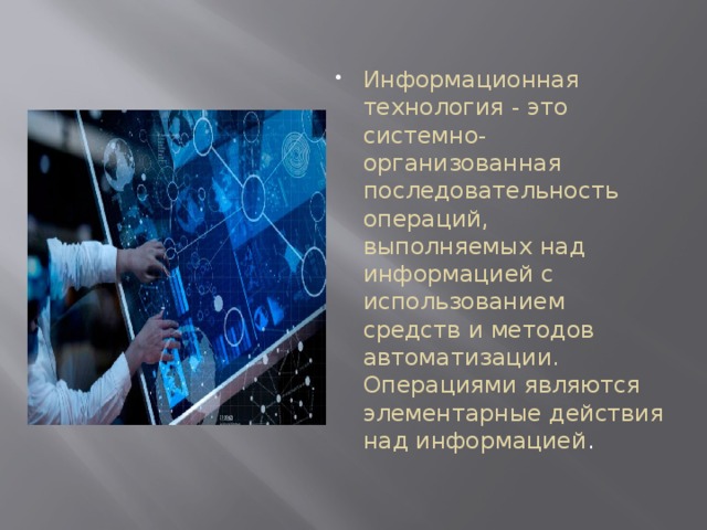 Информационная технология - это системно-организованная последовательность операций, выполняемых над информацией с использованием средств и методов автоматизации. Операциями являются элементарные действия над информацией . 
