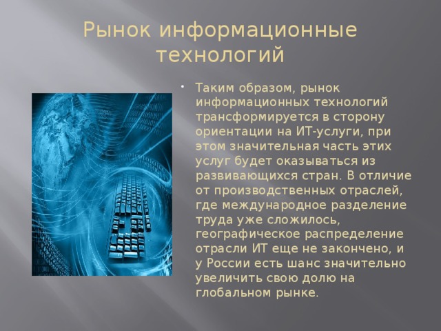 Рынок информационные технологий Таким образом, рынок информационных технологий трансформируется в сторону ориентации на ИТ-услуги, при этом значительная часть этих услуг будет оказываться из развивающихся стран. В отличие от производственных отраслей, где международное разделение труда уже сложилось, географическое распределение отрасли ИТ еще не закончено, и у России есть шанс значительно увеличить свою долю на глобальном рынке. 
