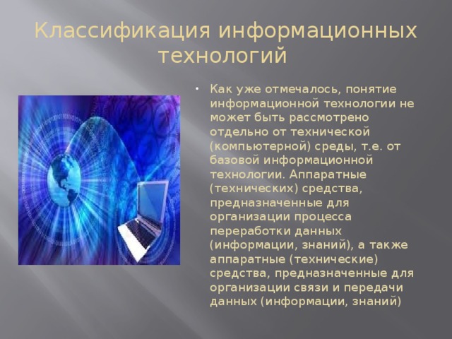 Классификация информационных технологий Как уже отмечалось, понятие информационной технологии не может быть рассмотрено отдельно от технической (компьютерной) среды, т.е. от базовой информационной технологии. Аппаратные (технических) средства, предназначенные для организации процесса переработки данных (информации, знаний), а также аппаратные (технические) средства, предназначенные для организации связи и передачи данных (информации, знаний) 