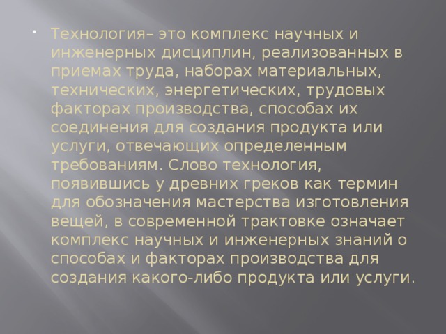 Технология– это комплекс научных и инженерных дисциплин, реализованных в приемах труда, наборах материальных, технических, энергетических, трудовых факторах производства, способах их соединения для создания продукта или услуги, отвечающих определенным требованиям. Слово технология, появившись у древних греков как термин для обозначения мастерства изготовления вещей, в современной трактовке означает комплекс научных и инженерных знаний о способах и факторах производства для создания какого-либо продукта или услуги. 