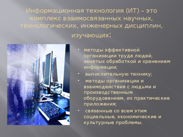 Информационная технология (ИТ) – это комплекс взаимосвязанных научных, технологических, инженерных дисциплин, изучающих : методы эффективной организации труда людей, занятых обработкой и хранением информации;  вычислительную технику;  методы организации и взаимодействия с людьми и производственным оборудованием, их практические приложения;  связанные со всем этим социальные, экономические и культурные проблемы. 