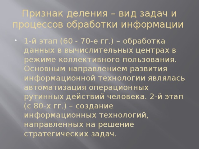 Признак деления – вид задач и процессов обработки информации 1-й этап (60 - 70-е гг.) – обработка данных в вычислительных центрах в режиме кол­лективного пользования. Основным направлением развития информационной технологии являлась автоматизация операционных рутинных действий человека. 2-й этап (с 80-х гг.) – создание информационных технологий, направленных на решение стратегических задач. 