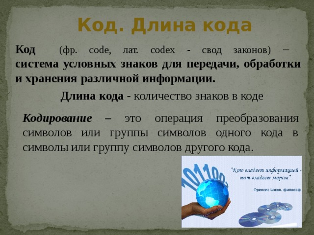 Код. Длина кода Код (фр. code, лат. codex - свод законов) –  система условных знаков для передачи, обработки и хранения различной информации. Длина кода - количество знаков в коде Кодирование – это операция преобразования символов или группы символов одного кода в символы или группу символов другого кода. 